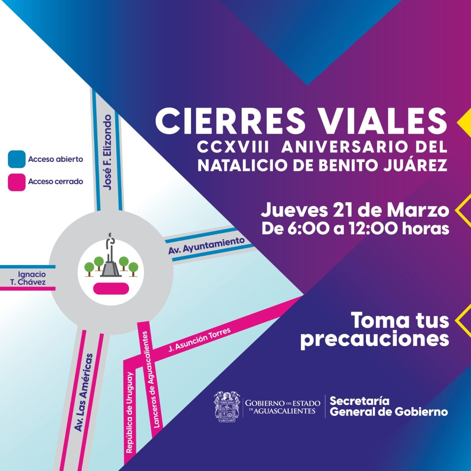 La Secretaría General de Gobierno informa a la ciudadanía sobre el cierre de calles que se realizará la mañana de este jueves 21 de marzo con motivo de la conmemoración del CCXVIII aniversario del natalicio de Benito Juárez. En un horario de 06:00 a 12:00 horas permanecerán cerradas las siguientes vialidades que confluyen en el monumento a Benito Juárez: Av. Las Américas, a la altura de Bogotá, en ambos sentidos; Av. Ignacio T. Chávez, de poniente a oriente, a partir de la calle Dalias; Lanceros de Aguascalientes, entre la glorieta de Benito Juárez y la calle Vicencio; y República de Uruguay, desde la calle Quito. Permanecerán abiertas a la circulación vehicular las avenidas Ayuntamiento y José F. Elizondo. Se recomienda a los automovilistas tomar sus precauciones y circular por vías alternas.